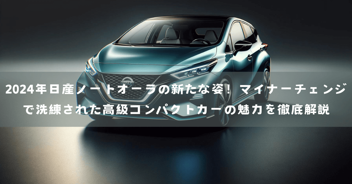 2024年日産ノートオーラの新たな姿！マイナーチェンジで洗練された高級コンパクトカーの魅力を徹底解説