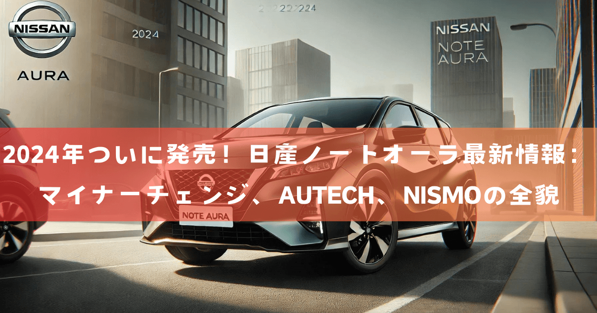 2024年ついに発売！日産ノートオーラ最新情報：マイナーチェンジ、AUTECH、NISMOの全貌