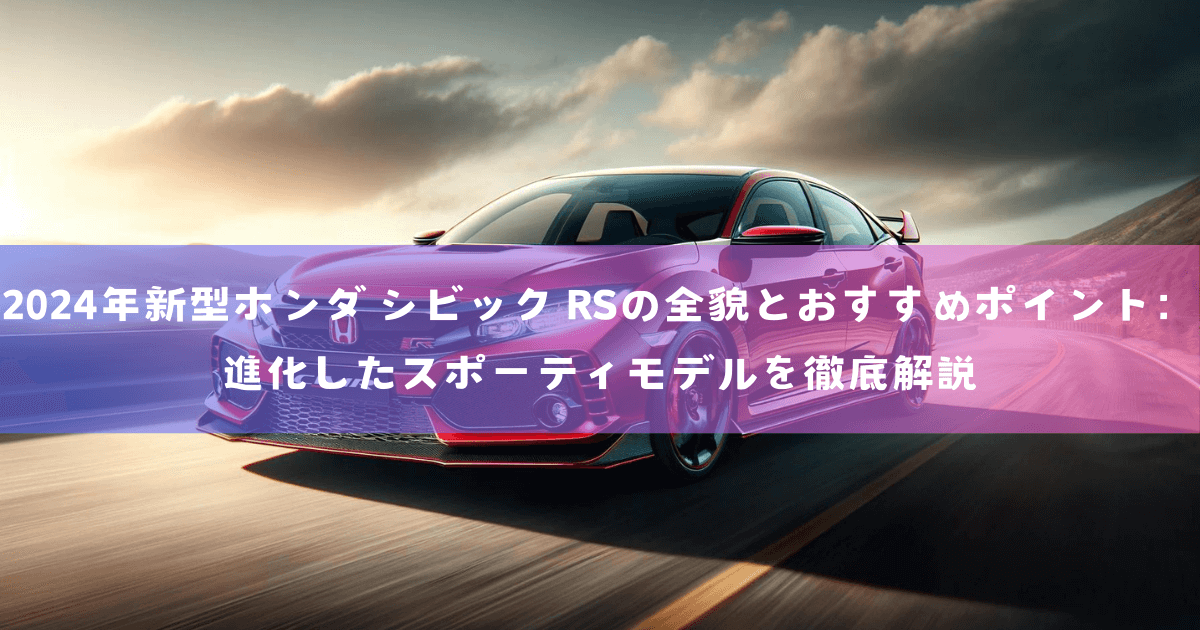 2024年新型ホンダ シビック RSの全貌とおすすめポイント：進化したスポーティモデルを徹底解説